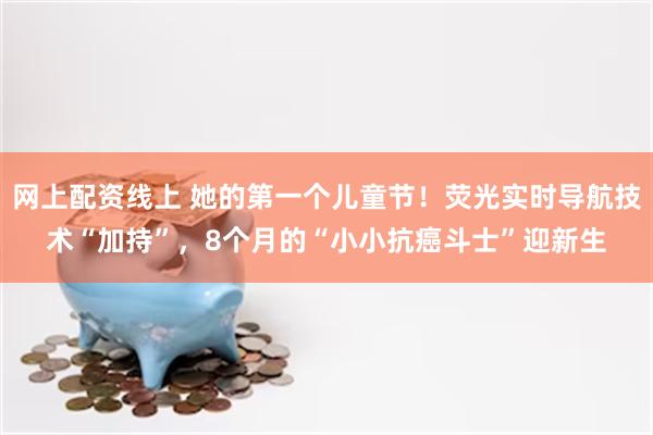 网上配资线上 她的第一个儿童节！荧光实时导航技术“加持”，8个月的“小小抗癌斗士”迎新生