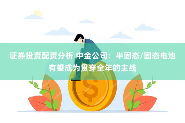 证券投资配资分析 中金公司：半固态/固态电池有望成为贯穿全年的主线
