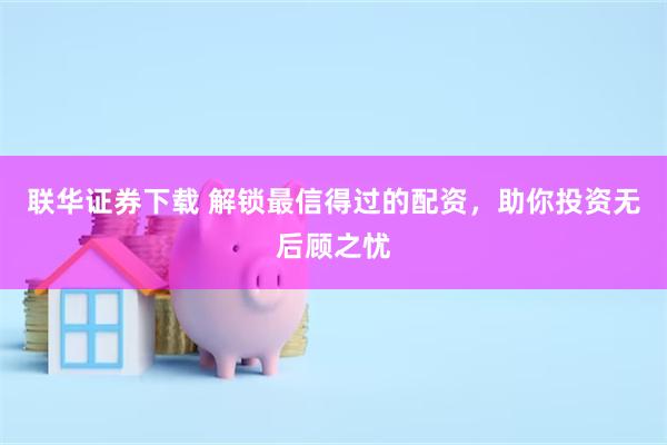 联华证券下载 解锁最信得过的配资，助你投资无后顾之忧