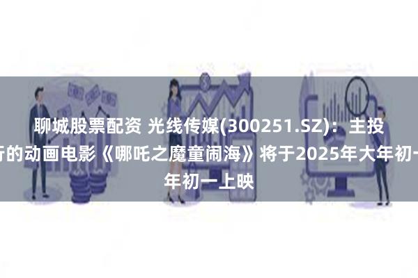 聊城股票配资 光线传媒(300251.SZ)：主投、发行的动画电影《哪吒之魔童闹海》将于2025年大年初一上映