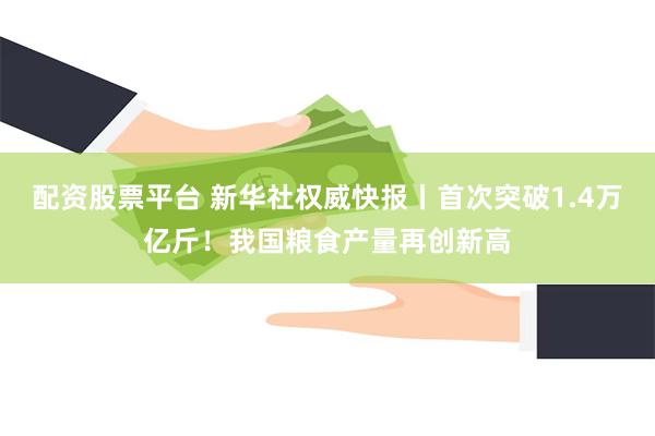 配资股票平台 新华社权威快报丨首次突破1.4万亿斤！我国粮食产量再创新高