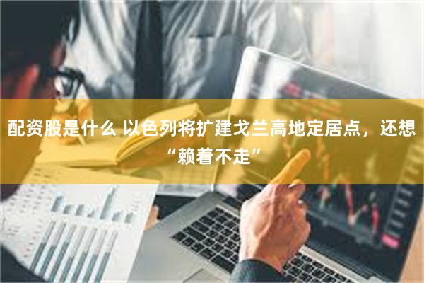 配资股是什么 以色列将扩建戈兰高地定居点，还想“赖着不走”