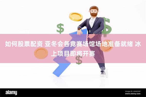 如何股票配资 亚冬会各竞赛场馆场地准备就绪 冰上项目即将开赛