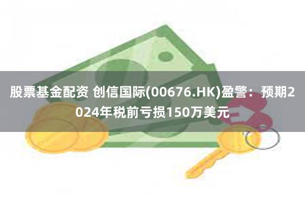 股票基金配资 创信国际(00676.HK)盈警：预期2024年税前亏损150万美元