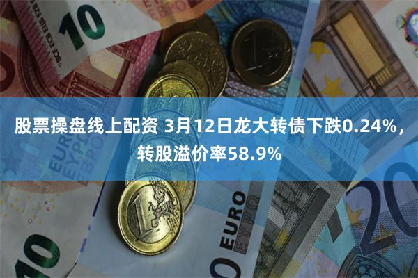 股票操盘线上配资 3月12日龙大转债下跌0.24%，转股溢价率58.9%