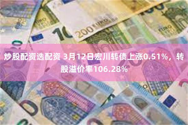 炒股配资选配资 3月12日宏川转债上涨0.51%，转股溢价率106.28%