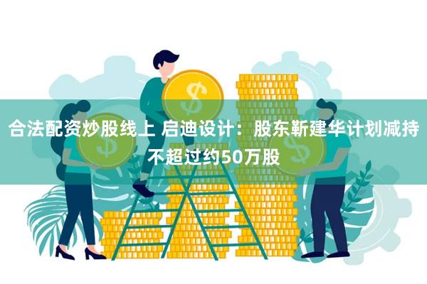 合法配资炒股线上 启迪设计：股东靳建华计划减持不超过约50万股