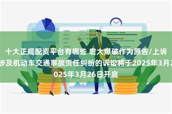 十大正规配资平台有哪些 宏大爆破作为原告/上诉人的1起涉及机动车交通事故责任纠纷的诉讼将于2025年3月26日开庭