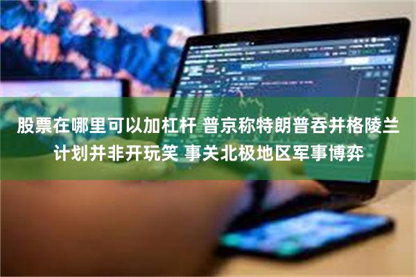 股票在哪里可以加杠杆 普京称特朗普吞并格陵兰计划并非开玩笑 事关北极地区军事博弈