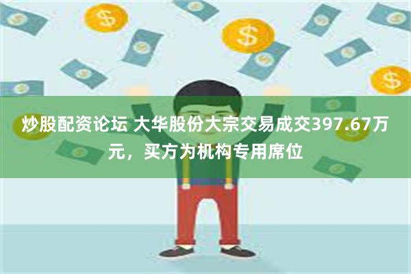 炒股配资论坛 大华股份大宗交易成交397.67万元，买方为机构专用席位