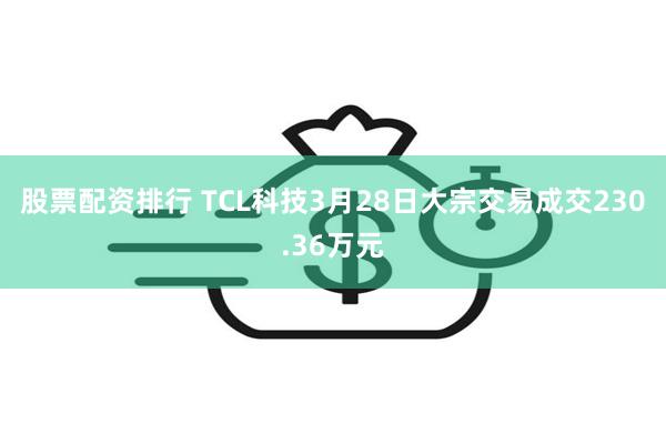 股票配资排行 TCL科技3月28日大宗交易成交230.36万元