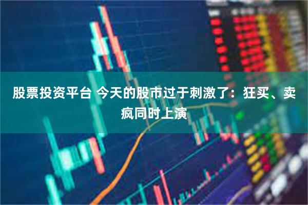 股票投资平台 今天的股市过于刺激了：狂买、卖疯同时上演