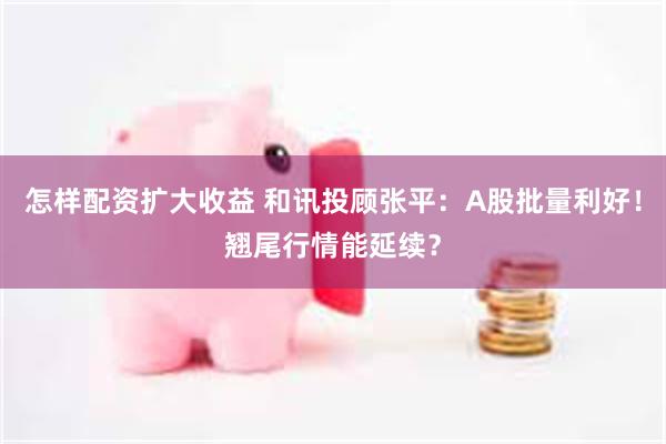 怎样配资扩大收益 和讯投顾张平：A股批量利好！翘尾行情能延续？