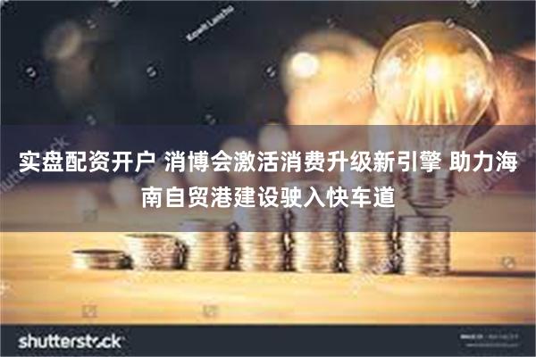 实盘配资开户 消博会激活消费升级新引擎 助力海南自贸港建设驶入快车道