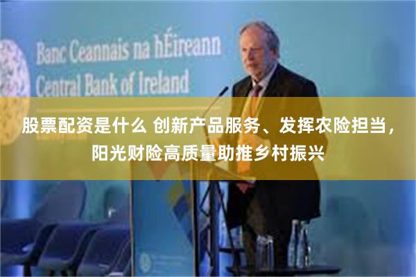 股票配资是什么 创新产品服务、发挥农险担当，阳光财险高质量助推乡村振兴