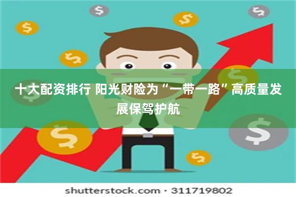 十大配资排行 阳光财险为“一带一路”高质量发展保驾护航