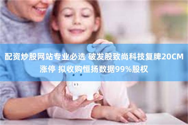 配资炒股网站专业必选 破发股致尚科技复牌20CM涨停 拟收购恒扬数据99%股权