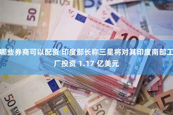 哪些券商可以配资 印度部长称三星将对其印度南部工厂投资 1.17 亿美元
