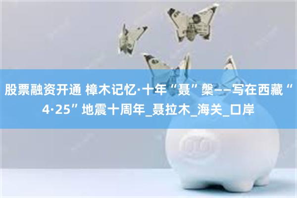 股票融资开通 樟木记忆·十年“聂”槃——写在西藏“4·25”地震十周年_聂拉木_海关_口岸