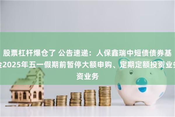 股票杠杆爆仓了 公告速递：人保鑫瑞中短债债券基金2025年五一假期前暂停大额申购、定期定额投资业务
