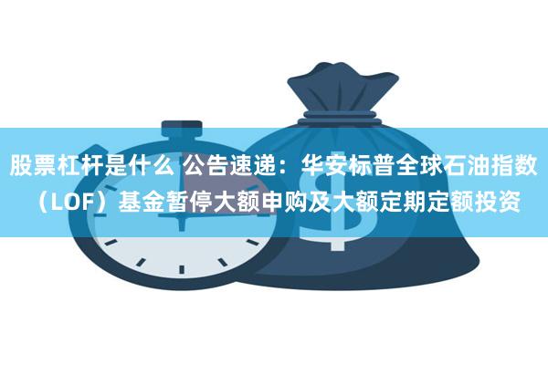 股票杠杆是什么 公告速递：华安标普全球石油指数（LOF）基金暂停大额申购及大额定期定额投资