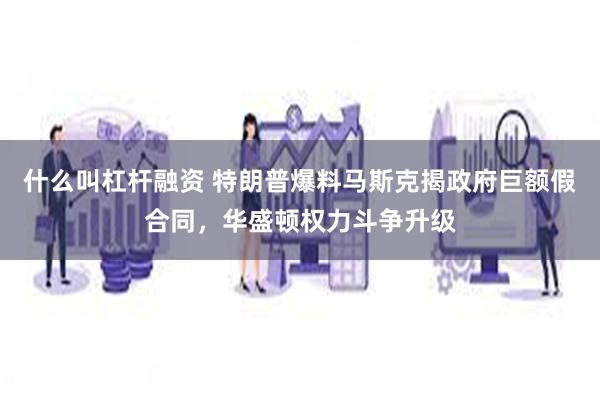 什么叫杠杆融资 特朗普爆料马斯克揭政府巨额假合同，华盛顿权力斗争升级