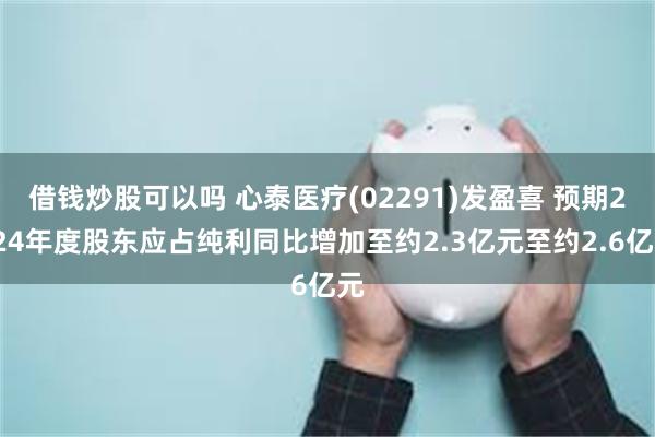 借钱炒股可以吗 心泰医疗(02291)发盈喜 预期2024年度股东应占纯利同比增加至约2.3亿元至约2.6亿元