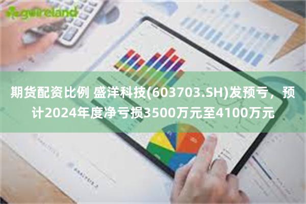 期货配资比例 盛洋科技(603703.SH)发预亏，预计2024年度净亏损3500万元至4100万元