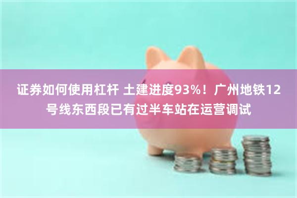 证券如何使用杠杆 土建进度93%！广州地铁12号线东西段已有过半车站在运营调试