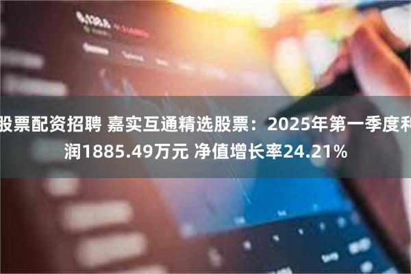 股票配资招聘 嘉实互通精选股票：2025年第一季度利润1885.49万元 净值增长率24.21%