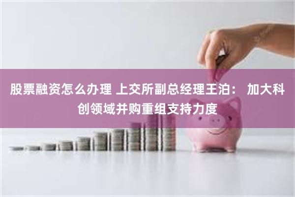 股票融资怎么办理 上交所副总经理王泊： 加大科创领域并购重组支持力度