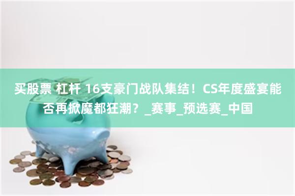 买股票 杠杆 16支豪门战队集结！CS年度盛宴能否再掀魔都狂潮？_赛事_预选赛_中国