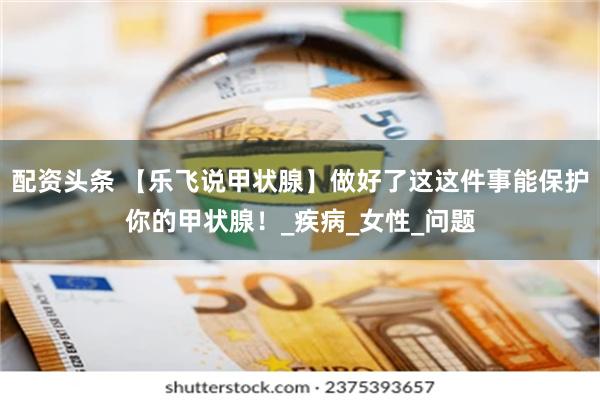 配资头条 【乐飞说甲状腺】做好了这这件事能保护你的甲状腺！_疾病_女性_问题