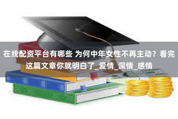 在线配资平台有哪些 为何中年女性不再主动？看完这篇文章你就明白了_爱情_深情_感情