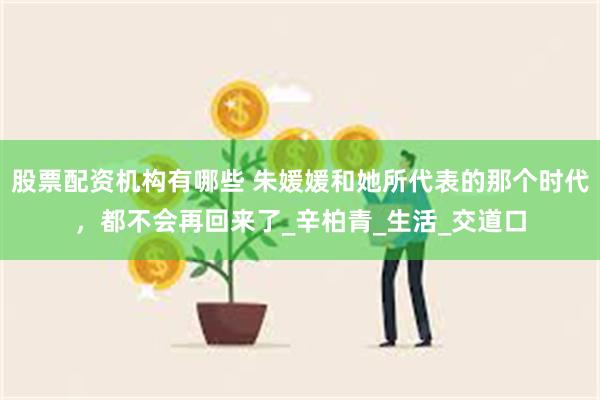 股票配资机构有哪些 朱媛媛和她所代表的那个时代，都不会再回来了_辛柏青_生活_交道口