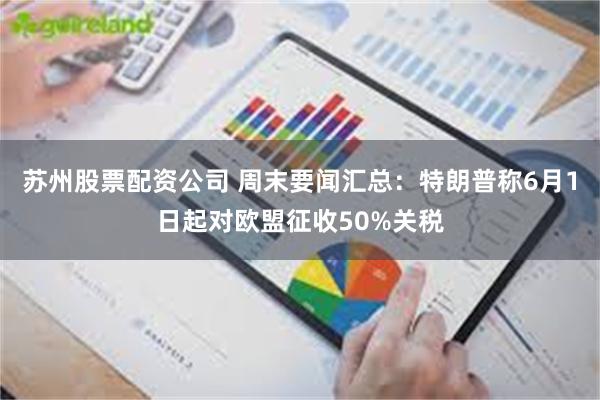 苏州股票配资公司 周末要闻汇总：特朗普称6月1日起对欧盟征收50%关税