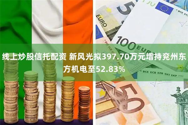 线上炒股信托配资 新风光拟397.70万元增持兖州东方机电至52.83%