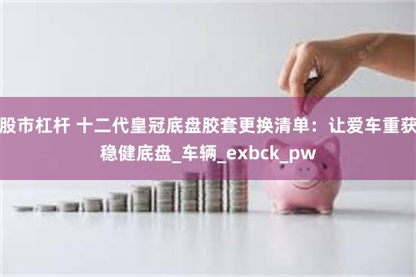 股市杠杆 十二代皇冠底盘胶套更换清单：让爱车重获稳健底盘_车辆_exbck_pw