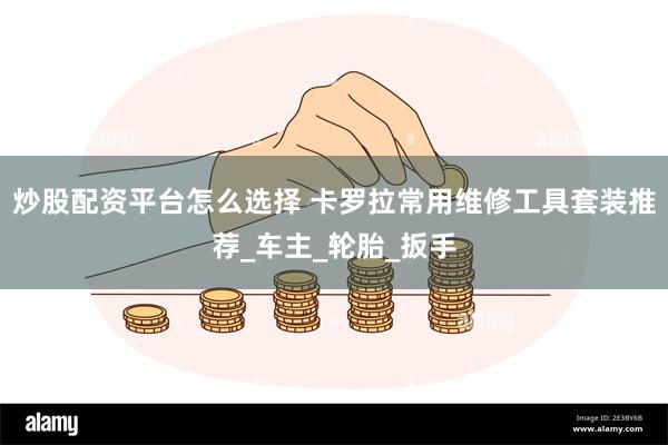 炒股配资平台怎么选择 卡罗拉常用维修工具套装推荐_车主_轮胎_扳手