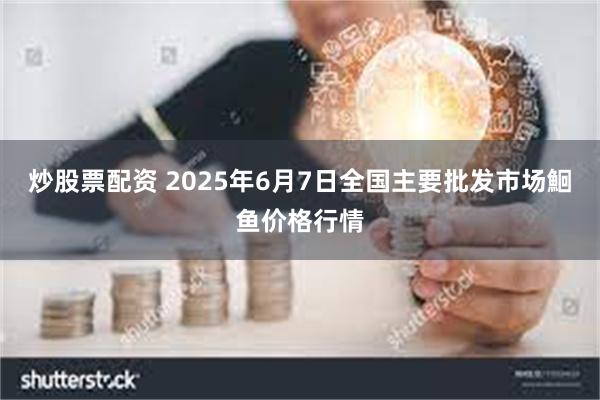 炒股票配资 2025年6月7日全国主要批发市场鮰鱼价格行情