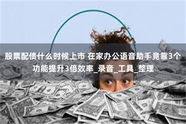 股票配债什么时候上市 在家办公语音助手竟靠3个功能提升3倍效率_录音_工具_整理