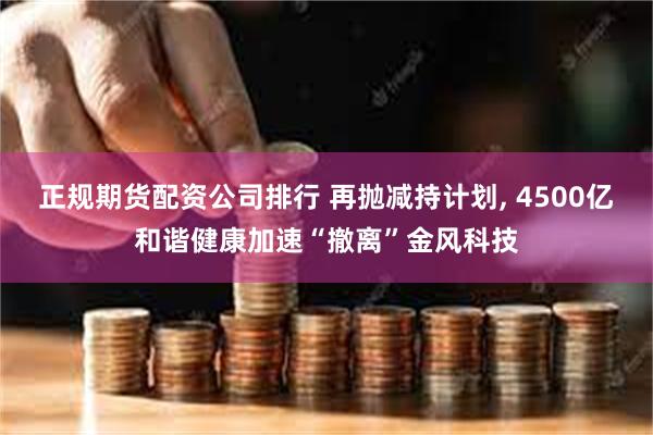 正规期货配资公司排行 再抛减持计划, 4500亿和谐健康加速“撤离”金风科技