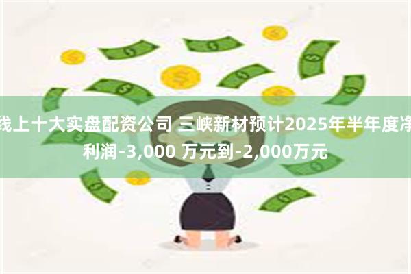 线上十大实盘配资公司 三峡新材预计2025年半年度净利润-3,000 万元到-2,000万元