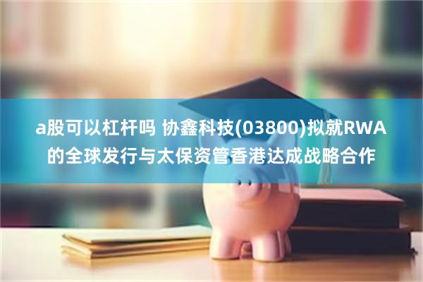 a股可以杠杆吗 协鑫科技(03800)拟就RWA的全球发行与太保资管香港达成战略合作