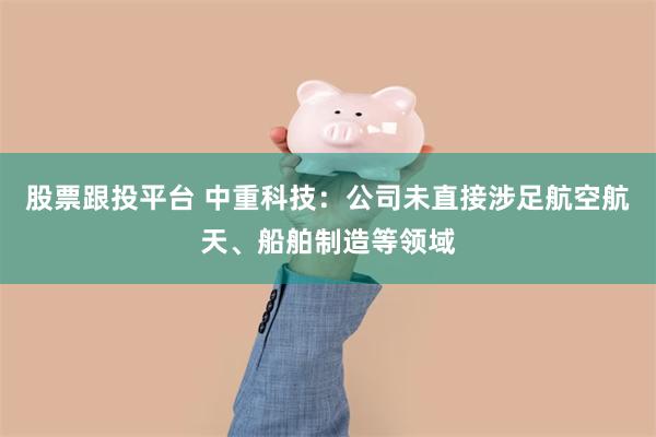 股票跟投平台 中重科技：公司未直接涉足航空航天、船舶制造等领域