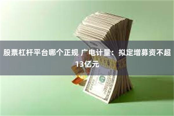 股票杠杆平台哪个正规 广电计量：拟定增募资不超13亿元