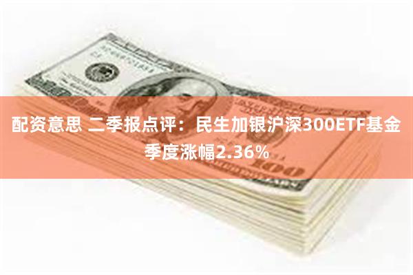 配资意思 二季报点评：民生加银沪深300ETF基金季度涨幅2.36%
