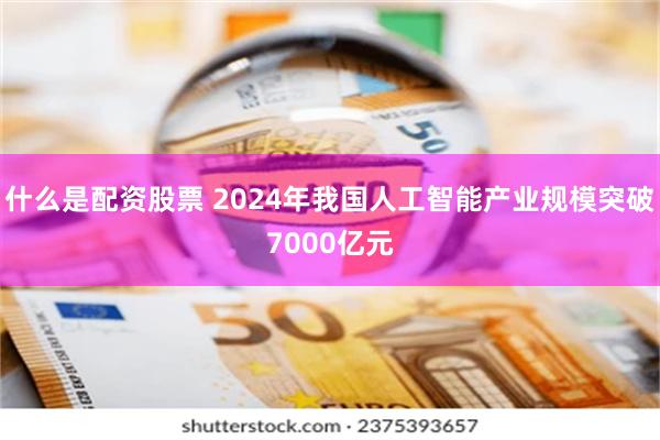什么是配资股票 2024年我国人工智能产业规模突破7000亿元