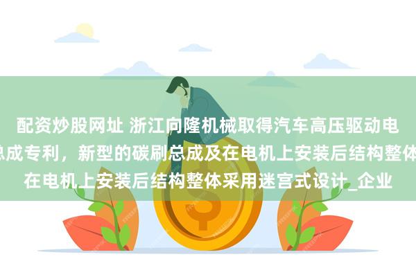 配资炒股网址 浙江向隆机械取得汽车高压驱动电机用轴电流接地碳刷总成专利，新型的碳刷总成及在电机上安装后结构整体采用迷宫式设计_企业