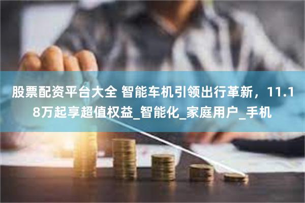 股票配资平台大全 智能车机引领出行革新，11.18万起享超值权益_智能化_家庭用户_手机